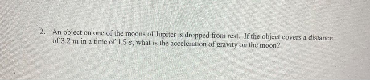 2. An object on one of the moons of Jupiter is dropped from rest. If the object covers a distance
of 3.2 m in a time of 1.5 s, what is the acceleration of gravity on the moon?
