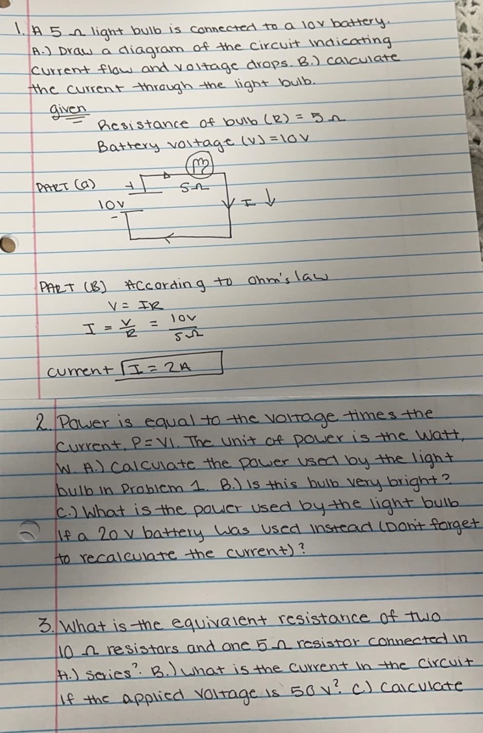 1A5 light bulb is connected to a lov battery.
A-) Draw a diagram of the Circuit Indicating
Current flow and v0ltage drops. B.) calculate
the current through the light bulb.
given
hesistance of bulb (R) =5n
Battery voltage (v) =10v
PART Ca)
lov
Vエ
PART (B) Accordin g to Ohm's law
スt こ入
lov
%3D
I=¥ =
current I =
2 Pawer is equal to the voltage times the
Current, P=VI. The unit of power is the Watt,
W.A.) Calculate the power Used oy the light
bulb in Problem 1. B.) Is this bulb very bright?
C.) What is the poucr used bythe light bulb
\f a 20 v battery Was used instead (Dont forget
to recalculate the current)?
3. what is the equivalent resistance of two
102resistars and oe 5-n resistor connected in
H.) scries. B.)what is the Current in the Circuit
If the applicd voltage is 50V c) caculate
