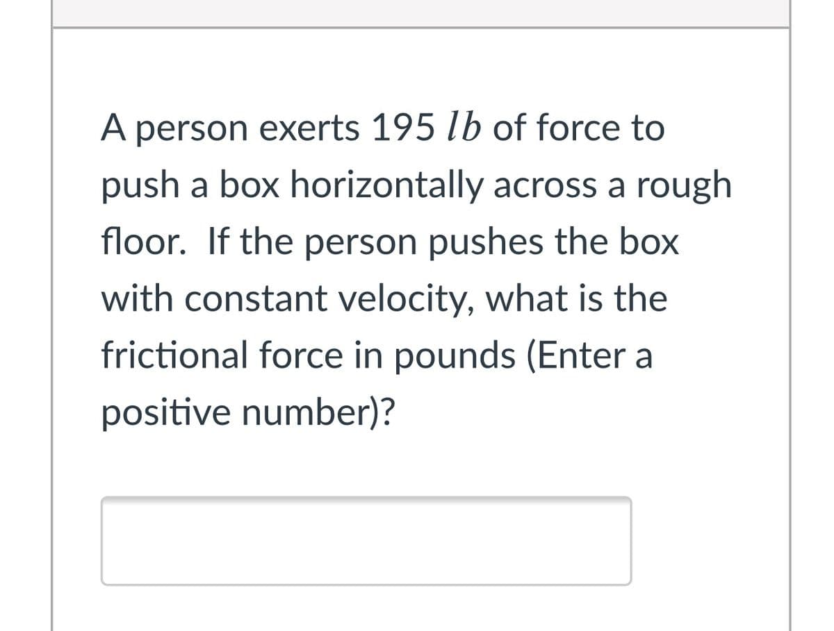 A person exerts 195 lb of force to
push a box horizontally across a rough
floor. If the person pushes the box
with constant velocity, what is the
frictional force in pounds (Enter a
positive number)?
