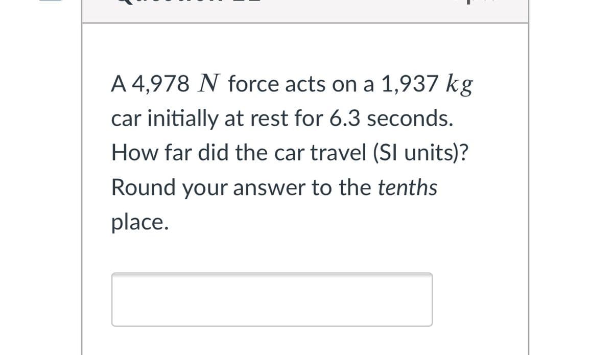A 4,978 N force acts on a 1,937 kg
car initially at rest for 6.3 seconds.
How far did the car travel (SI units)?
Round your answer to the tenths
place.
