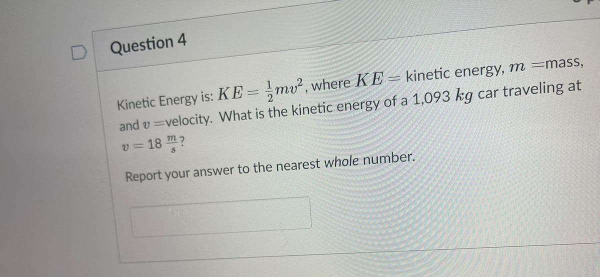 Question 4
Kinetic Energy is: KE = mv, where KE = kinetic energy, m =mass,
and v =velocity. What is the kinetic energy of a 1,093 kg car traveling at
v=18 m?
Report your answer to the nearest whole number.

