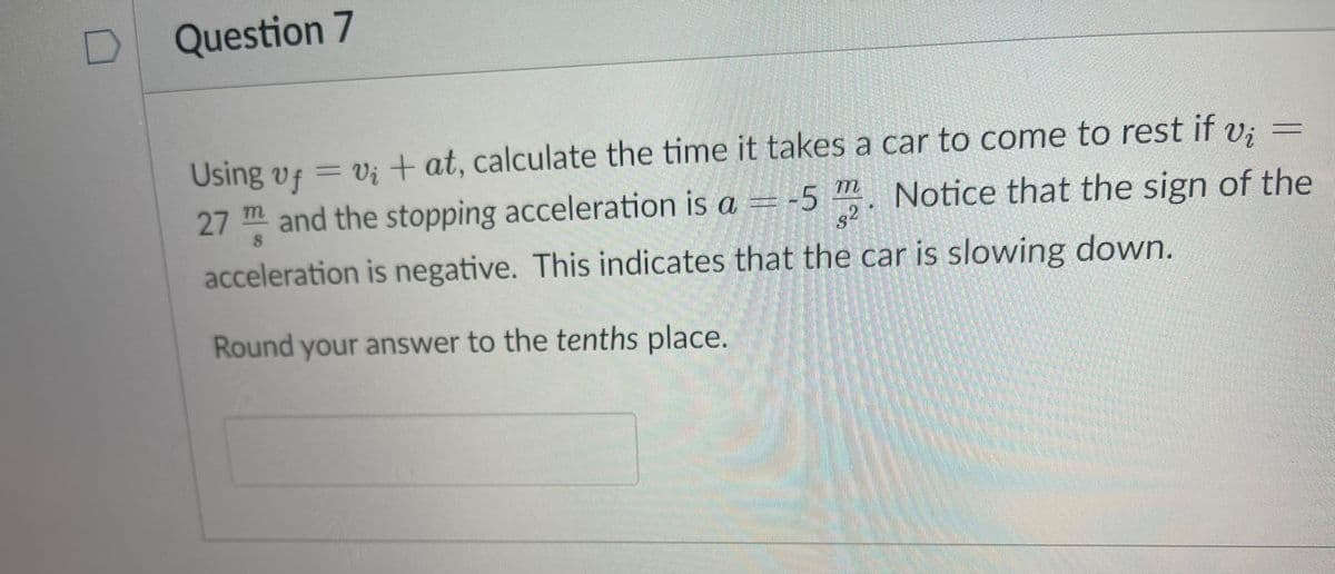 Question 7
Using vf = v; + at, calculate the time it takes a car to come to rest if v; =
%3D
27 m and the stopping acceleration is a = -5
"
77
Notice that the sign of the
s2
acceleration is negative. This indicates that the car is slowing down.
Round your answer to the tenths place.
