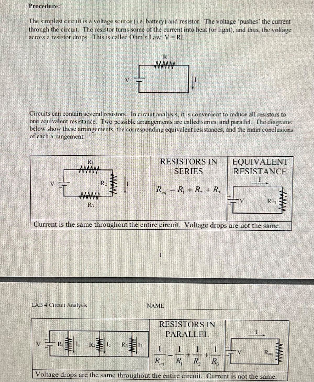 Procedure:
The simplest crcuit is a voltage source (i.e. battery) and resistor. The voltage "pushes' the current.
through the circuit. The resistor turns some of the current into heat (or light), and thus, the voltage
across a resistor drops. This is called Ohm's Law: V RI.
R
Aww
Circuits can contain several resistors. In circuit analysis, it is convenient to reduce all resistors to
one equivalent resistance. Two possible arrangements are called series, and parallel. The diagrams
below show these arrangements, the corresponding equivalent resistances, and the main conclusions
of each arrangement.
EQUIVALENT
RESISTANCE
RI
RESISTORS IN
SERIES
V.
R = R, + R, + R,
AWw
Reg
R3
Current is the same throughout the entire circuit. Voltage drops are not the same.
LAB 4 Circuit Analysis
NAME
RESISTORS IN
PARALLEL
V.
R
R2
1.
Rey
R
R R R,
Voltage drops are the same throughout the entire circuit. Current is not the same.
