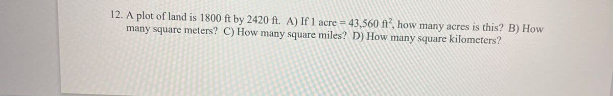 12. A plot of land is 1800 ft by 2420 ft. A) If 1 acre = 43,560 ft´, how many acres is this? B) How
many square meters? C) How many square miles? D) How many square kilometers?
