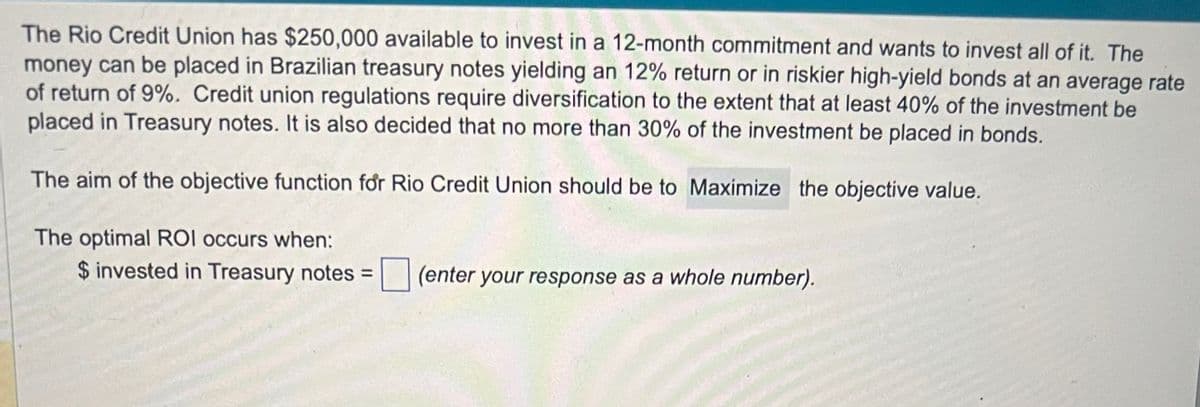 The Rio Credit Union has $250,000 available to invest in a 12-month commitment and wants to invest all of it. The
money can be placed in Brazilian treasury notes yielding an 12% return or in riskier high-yield bonds at an average rate
of return of 9%. Credit union regulations require diversification to the extent that at least 40% of the investment be
placed in Treasury notes. It is also decided that no more than 30% of the investment be placed in bonds.
The aim of the objective function for Rio Credit Union should be to Maximize the objective value.
The optimal ROI occurs when:
$ invested in Treasury notes =
(enter your response as a whole number).