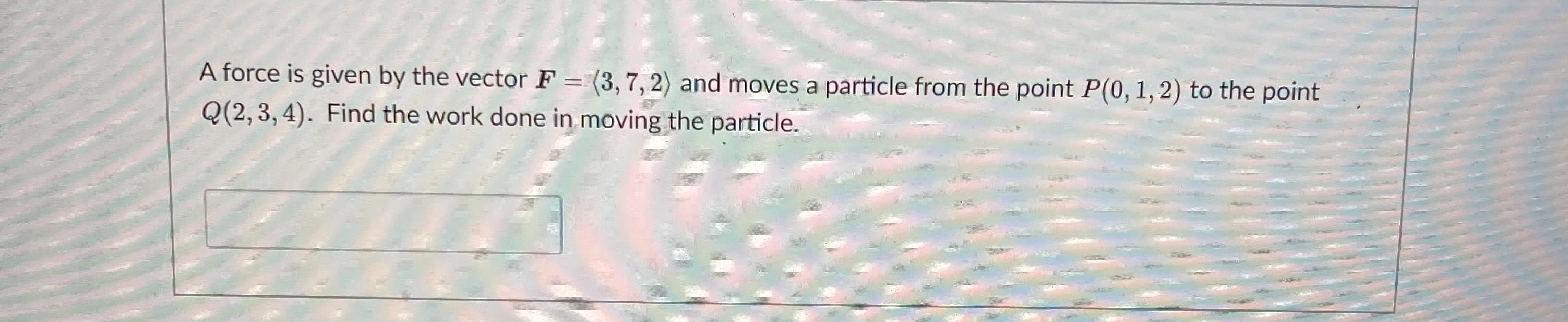 A force is given by the vector F = (3,7, 2) and moves a particle from the point P(0, 1, 2) to the point
Q(2, 3, 4). Find the work done in moving the particle.
