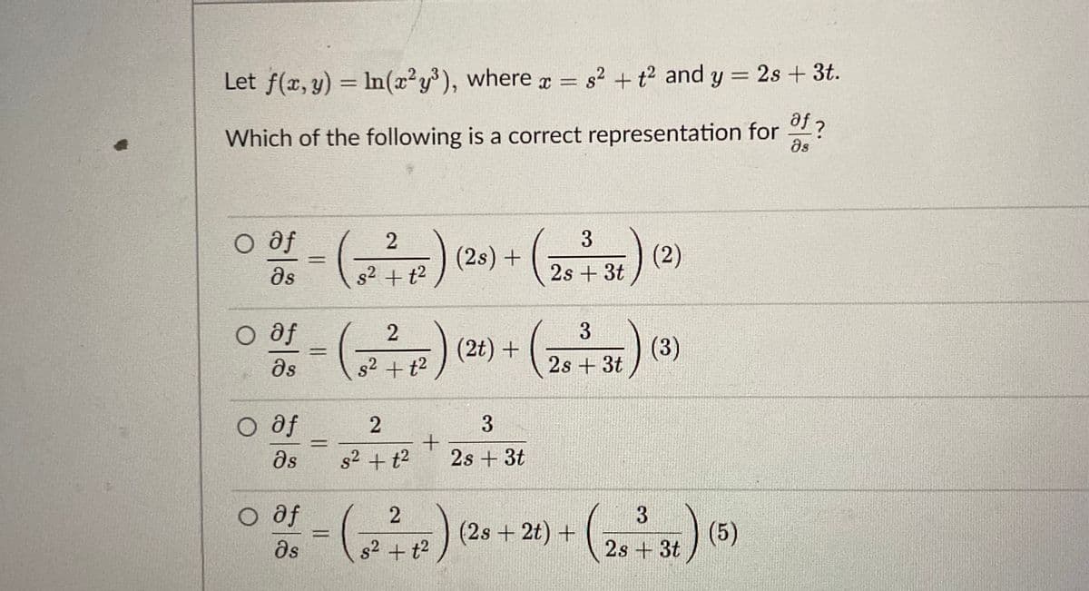 Let f(x, y) = In(x²y³), where r = s2 + t2 and y = 2s + 3t.
Which of the following is a correct representation for ?
as
O af
)(2)
(2s)+
%3D
as
g2 + t²
2s + 3t
O af
-) (2t) +
s2 +t2
) (3)
as
2s + 3t
O af
as
2.
s2 + t2
2s + 3t
O af
s2 + t2
(2s + 2t) +
(5)
2s +3t
ds
3.
3
2)
