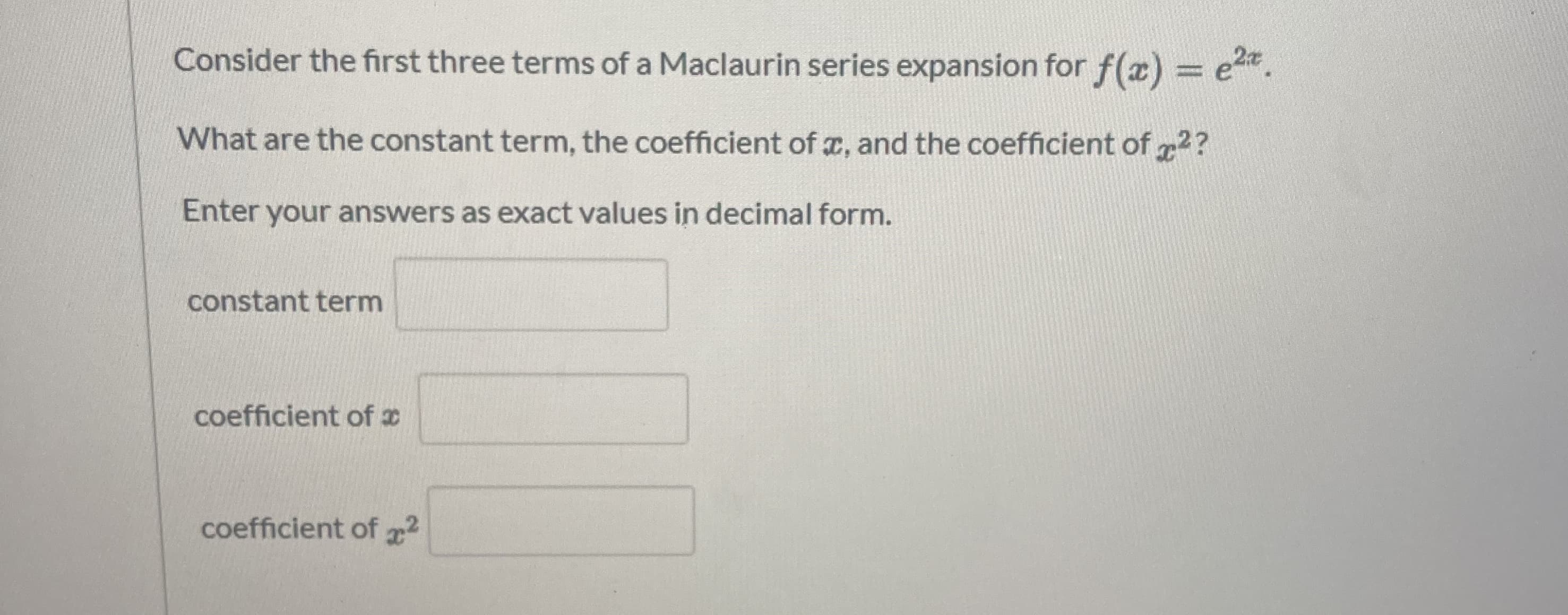 Consider the first three terms of a Maclaurin series expansion for f(æ) = e.
%3D
What are the constant term, the coefficient of x, and the coefficient of r2?
Enter your answers as exact values in decimal form.
constant term
coefficient of x
coefficient of 2
