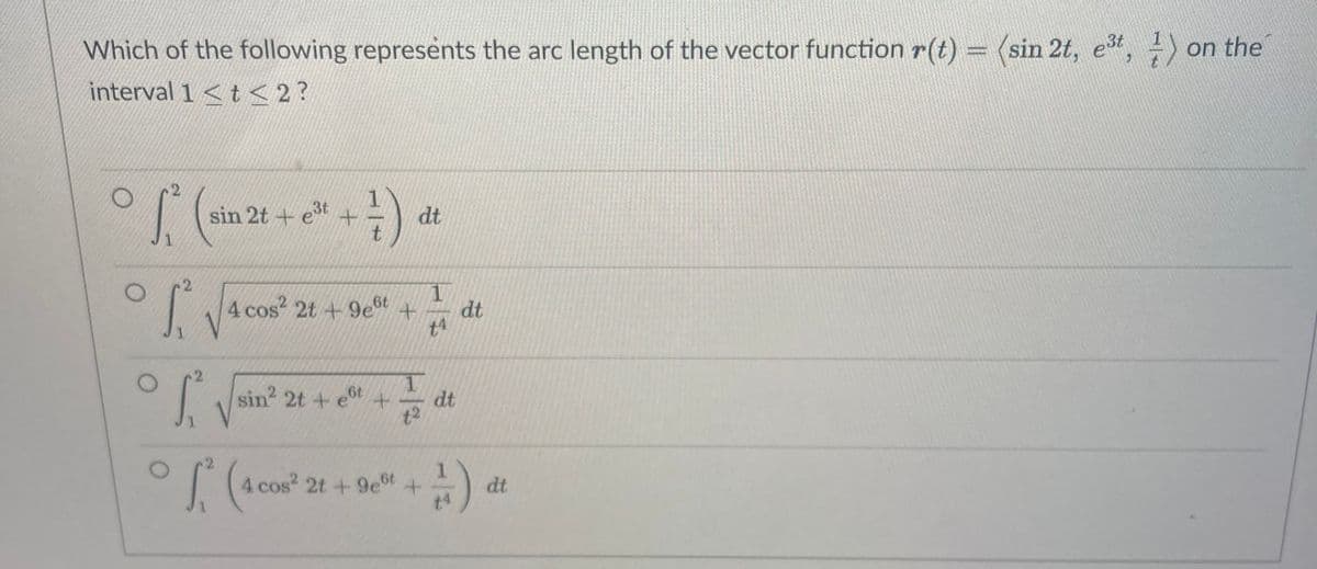 Which of the following represents the arc length of the vector functionr(t) = (sin 2t,
3t
on the
interval 1 <t < 2?
sin 2t + e +
1
dt
1.
2
L4 cos? 2t + 9et +
dt
t4
sin 2t + e
t+
dt
t2
| (4 cos 2t +9et
dt
