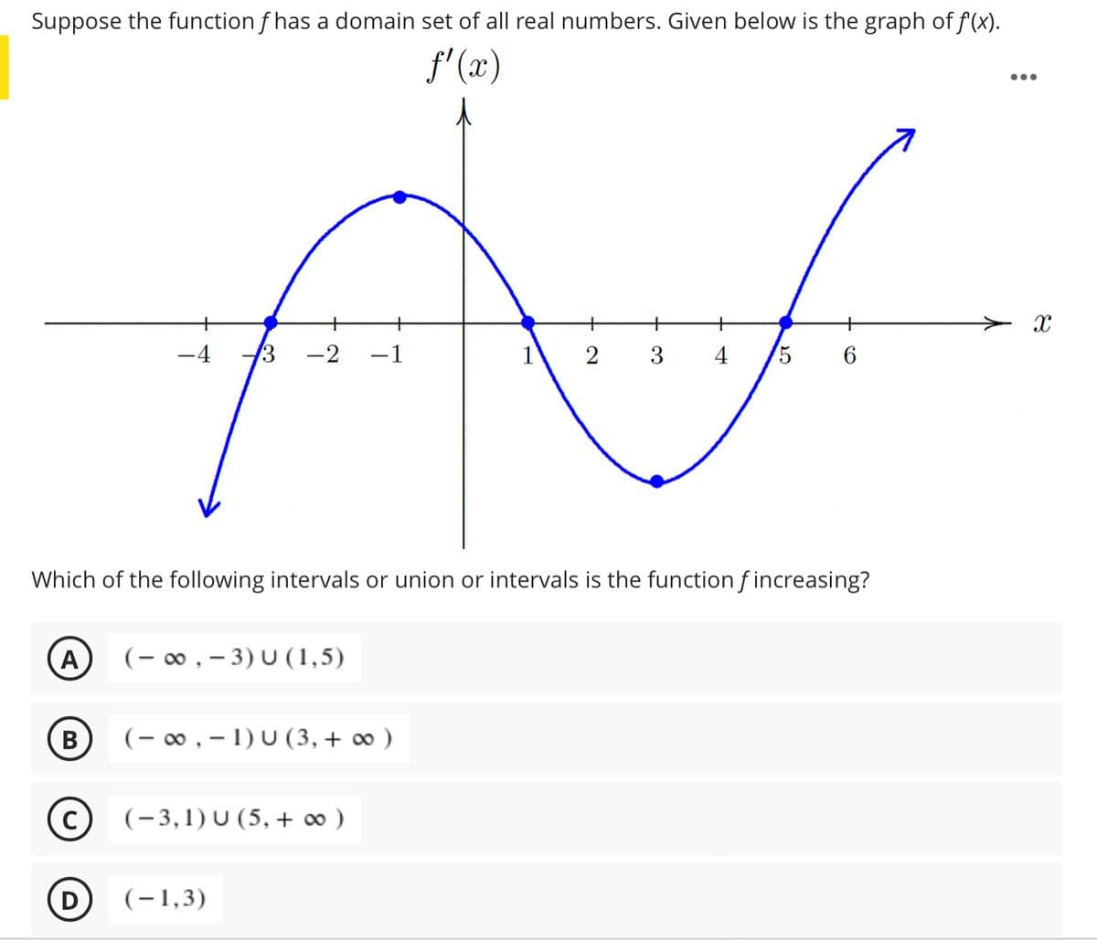 Suppose the function f has a domain set of all real numbers. Given below is the graph of f(x).
f' (x)
•..
+
+
+
+
-2
1
2
3
5
Which of the following intervals or union or intervals is the function f increasing?
A
(- 0, – 3) U (1,5)
В
(- 00 , – 1) U (3,+ ∞ )
(-3,1) U (5, + ∞ )
D
(-1,3)
