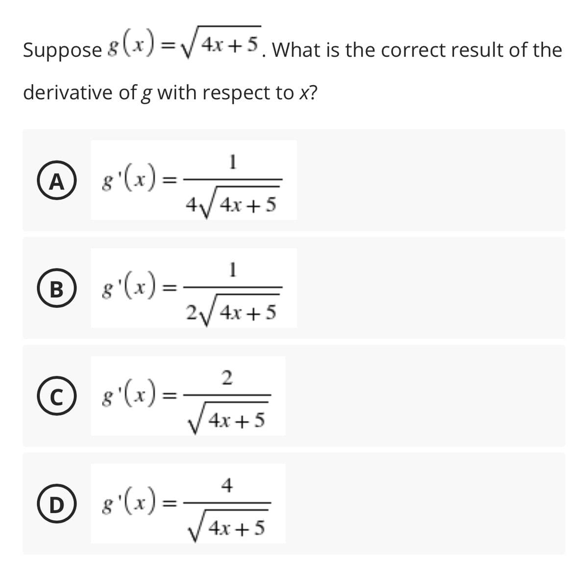 Suppose 8 (x) =V 4x+5. What is the correct result of the
derivative of g with respect to x?
A
8 '(x) =
%3D
4/4x+5
1
В
8'(x)= -
2/ 4x +5
2
© 8'(x)=-
4x + 5
4
8 '(x) =
V4x+5
D
