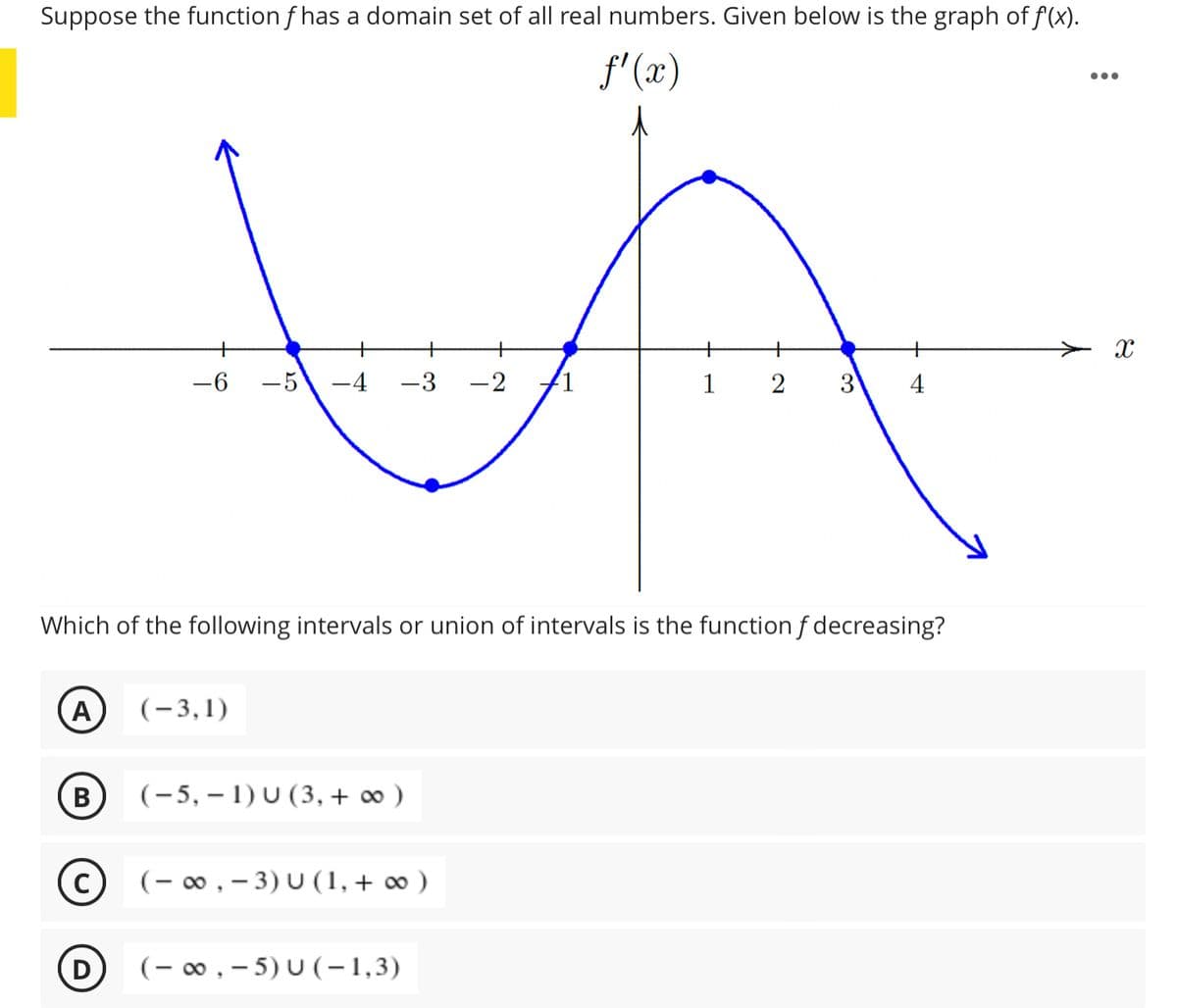 Suppose the function f has a domain set of all real numbers. Given below is the graph of f(x).
f'(x)
•..
+
+
-6
-5\ -4
-3
-2
1
3.
Which of the following intervals or union of intervals is the function f decreasing?
A
(-3,1)
(B
(-5, – 1) U (3, + ∞ )
(- 00 , – 3) U (1,+ ∞ )
(- 00, - 5) U (-1,3)
