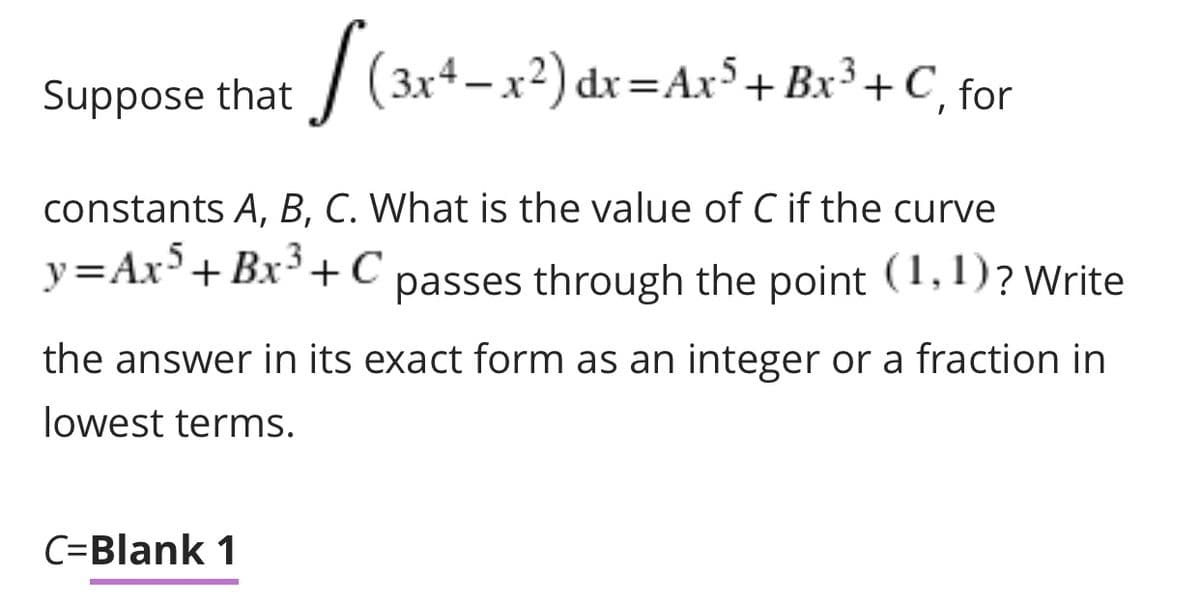 | (3x4-x2) dx =Ar°+Bx³ + C, for
Suppose that
constants A, B, C. What is the value of C if the curve
.5
y=Ax'+ Bx'+C passes through the point (1,1)? Write
the answer in its exact form as an integer or a fraction in
lowest terms.
C=Blank 1
