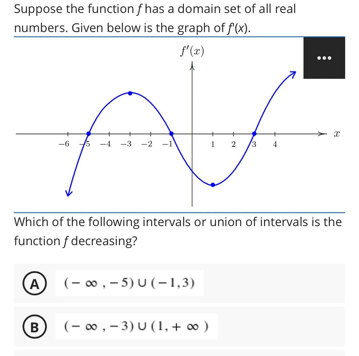 Suppose the function f has a domain set of all real
numbers. Given below is the graph of f(x).
f'(x)
-6°
4
-3
-2
-1
1
2
3
Which of the following intervals or union of intervals is the
function f decreasing?
A
(- 00 , - 5) U (-1,3)
В
(- 0, - 3) U (1,+ ∞ )

