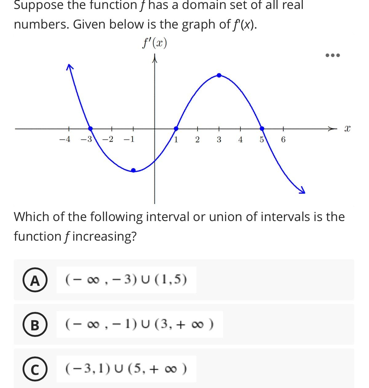 Suppose the function f has a domain set of all real
numbers. Given below is the graph of f(x).
f'(x)
+
-4
-3
-2
-1
1
3
5
6
Which of the following interval or union of intervals is the
function f increasing?
A
(– ∞ , – 3) U (1,5)
B
(- 00 , - 1) U (3, + 0 )
(c) (-3,1) U (5, + ∞ )
