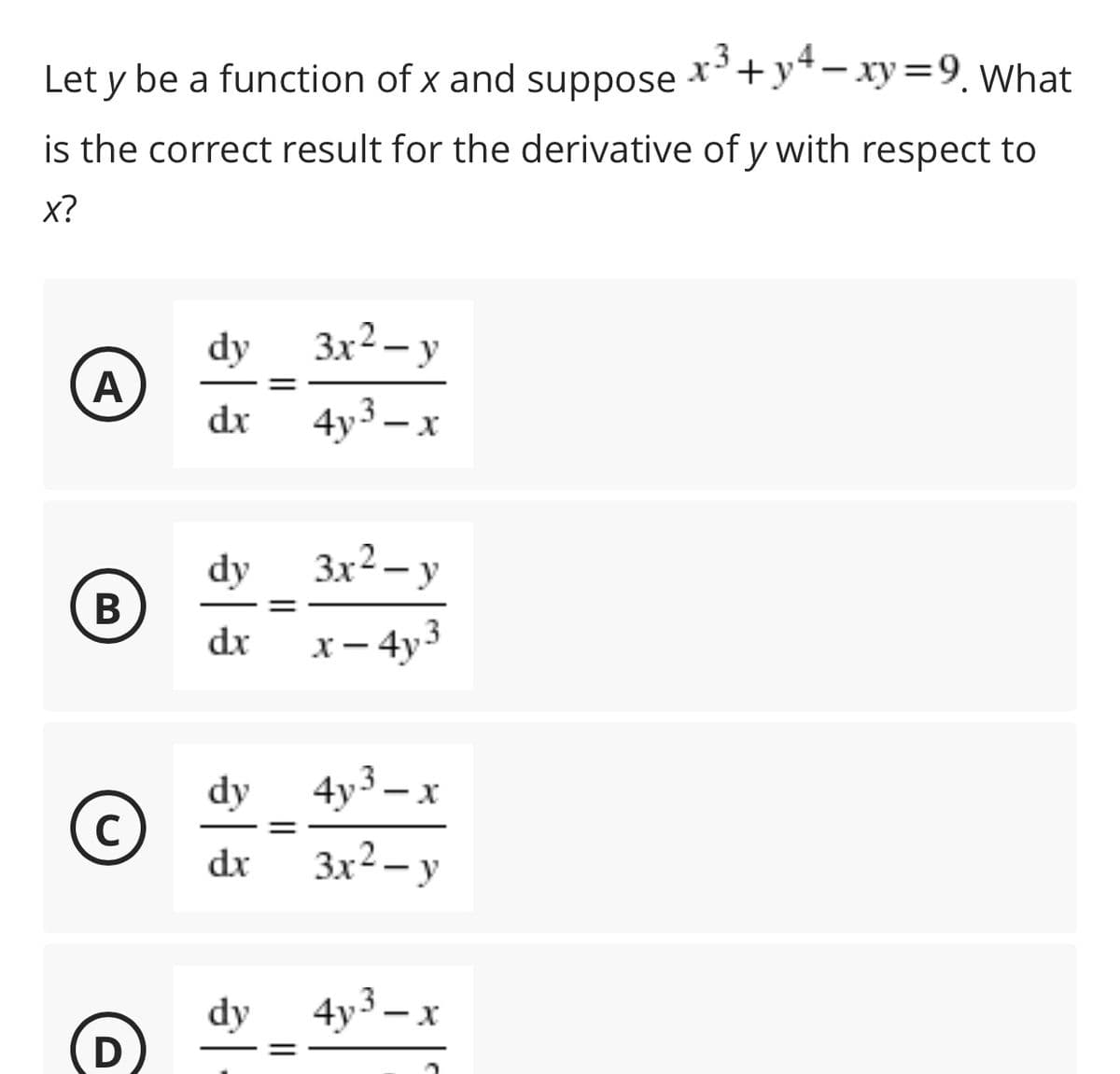 Let y be a function of x and suppose
x3 +y4 – xy=9, What
is the correct result for the derivative of y with respect to
x?
dy
Зx2 — у
A
%3D
dx
4y3 – x
dy
3x2 – y
|
В
dx
x – 4y3
dy
4y3 – x
C
%3D
dr
3x2 – y
dy
4y3 – x
D
