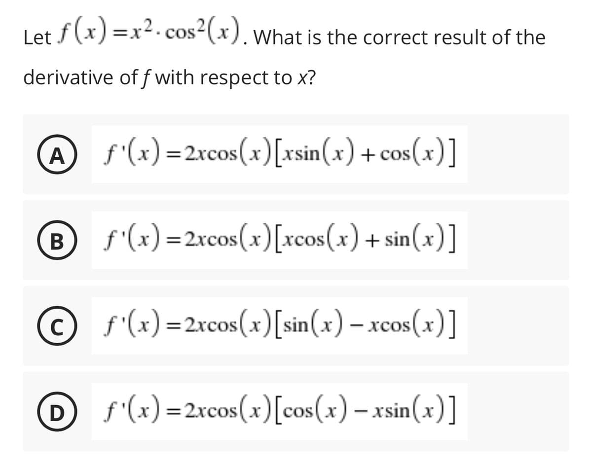Let f(x) =x2.cos2(x). what is the correct result of the
derivative of f with respect to x?
A f'(x)=2rcos(x)[rsin(x) + cos(x)]
f'(x) =2xcos(x)[xcos(x) + s
sin(x)]
© f'(x) =2xcos(x)[sin(x) – xcos(x)]
хcos
O(x) =2rcos(x)[cos(x) – xsin(x)]
|
B
