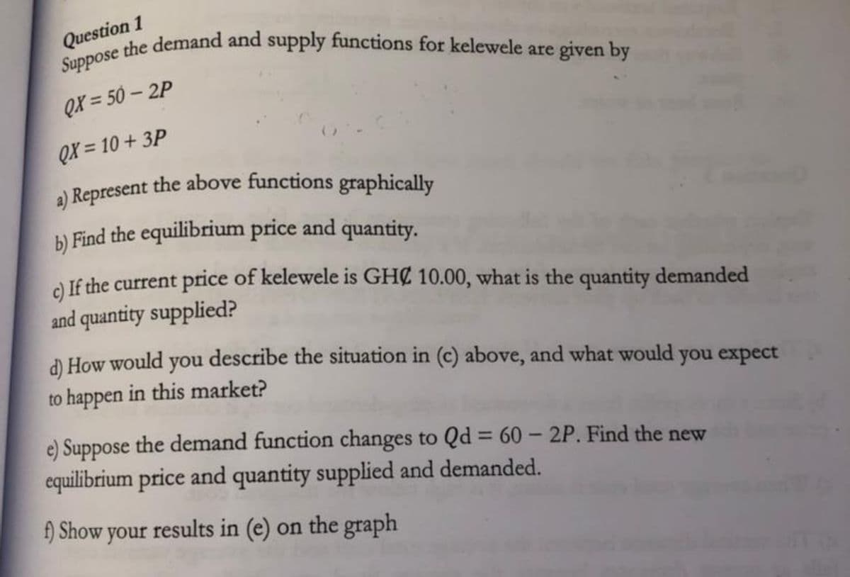 a) Represent the above functions graphically
Suppose the demand and supply functions for kelewele are given by
Question 1
QX = 50 – 2P
QX = 10 + 3P
b) Find the equilibrium price and quantity.
A lf the current price of kelewele is GHC 10.00, what is the quantity demanded
and quantity supplied?
d) How would you describe the situation in (c) above, and what would you expect
to happen in this market?
e) Suppose the demand function changes to Qd = 60 - 2P. Find the new
equilibrium price and quantity supplied and demanded.
%3D
f) Show your results in (e) on the graph
