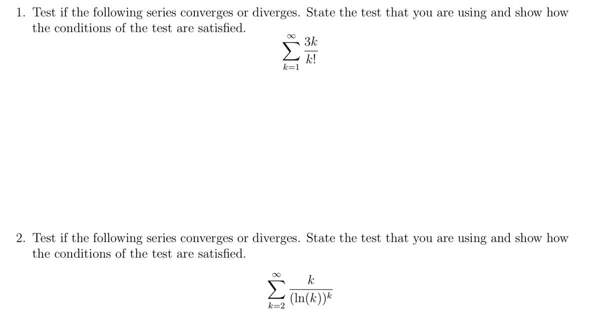 1. Test if the following series converges or diverges. State the test that you are using and show how
the conditions of the test are satisfied.
3k
Σ
k!
k=1
2. Test if the following series converges or diverges. State the test that you are using and show how
the conditions of the test are satisfied.
k
Σ
(In(k))*
k=2
