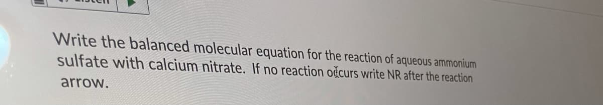 Write the balanced molecular equation for the reaction of aqueous ammonium
sulfate with calcium nitrate. If no reaction očcurs write NR after the reaction
arrow.

