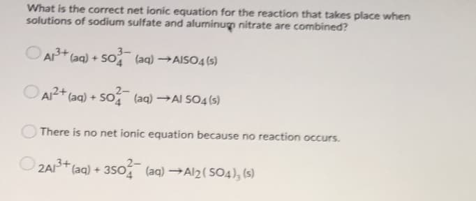 What is the correct net ionic equation for the reaction that takes place when
solutions of sodium sulfate and aluminug nitrate are combined?
3-
O AP+ (aq) + So (aq) →AIS04 (s)
2-
AI2+ (aq) + So (aq) →AI SO4 (5)
There is no net ionic equation because no reaction occurs.
2A (aq) + 350 (aq) →AI2( SO4), (s)
