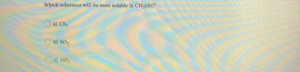 Which substance will be most soluble in CH-OH?
a) CS2
b) SO2
c) NH3
