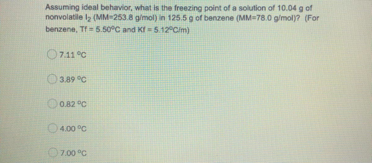 Assuming ideal behavior, what is the freezing point of a solution of 10.04 g of
nonvolatile l2 (MM=253.8 g/mol) in 125.5 g of benzene (MM=78.0 g/mol)? (For
benzene, Tf 5.50°C and Kf = 5.12°C/m)
7.11 °C
O3.89 °C
0.82°C
4.00 °C
O7.00 °C
