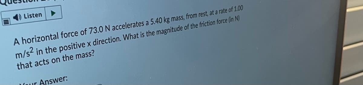 4) Listen
A horizontal force of 73.0 N accelerates a 5.40 kg mass, from rest, at a rate of 1.00
m/s in the positive x direction. What is the magnitude of the friction force (in N)
that acts on the mass?
Vaur Answer:
