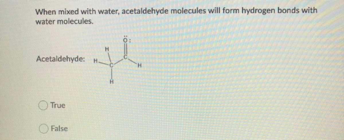 When mixed with water, acetaldehyde molecules will form hydrogen bonds with
water molecules.
H.
Acetaldehyde: H.
H.
H.
True
False
