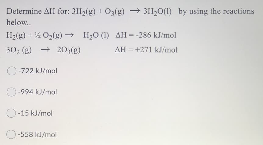 Determine AH for: 3H2(g) + O3(g) → 3H20(1) by using the reactions
below..
H2(g) + ½ O2(g) → H2O (1) AH=-286 kJ/mol
302 (g) → 203(g)
AH = +271 kJ/mol
O-722 kJ/mol
-994 kJ/mol
O-15 kJ/mol
O -558 kJ/mol
