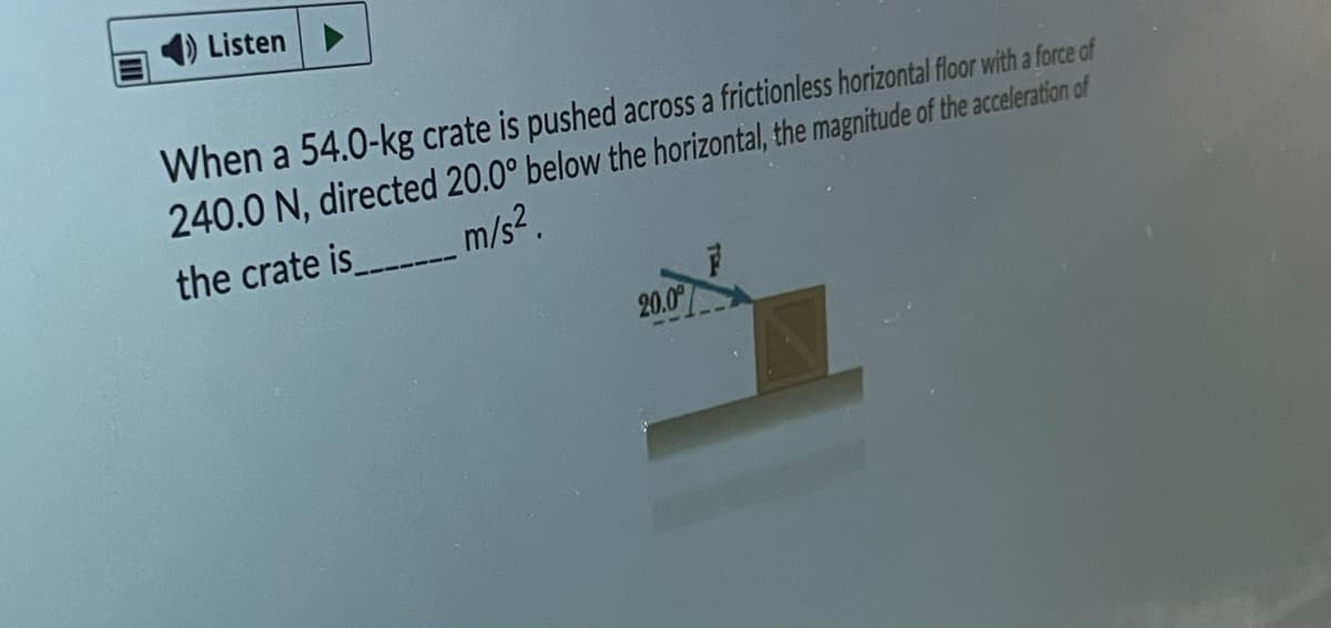 1) Listen
When a 54.0-kg crate is pushed across a frictionless horizontal floor with a force of
240.0 N, directed 20.0° below the horizontal, the magnitude of the aceleration of
the crate is m/s².
20.0
