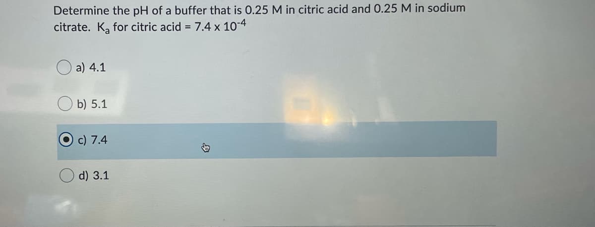 Determine the pH of a buffer that is 0.25 M in citric acid and 0.25 M in sodium
citrate. K, for citric acid = 7.4 x 10-4
a) 4.1
b) 5.1
c) 7.4
d) 3.1
