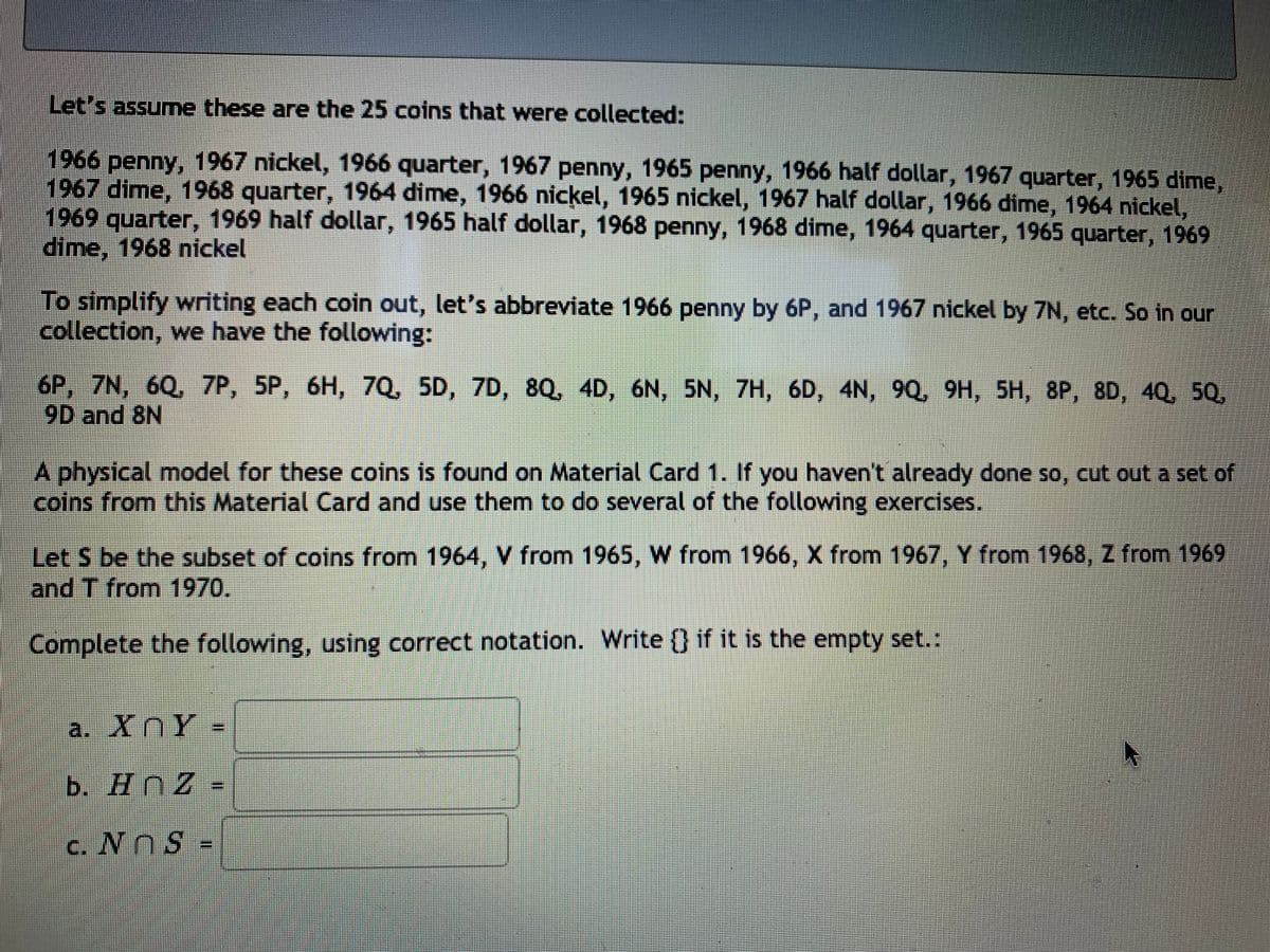 Let's assume these are the 25 coins that were collected:
1966 penny, 1967 nickel, 1966 quarter, 1967 penny, 1965 penny, 1966 half dollar, 1967 quarter, 1965 dime,
1967 dime, 1968 quarter, 1964 dime, 1966 nickel, 1965 nickel, 1967 half dollar, 1966 dime, 1964 nickel,
1969 quarter, 1969 half dollar, 1965 half dollar, 1968 penny, 1968 dime, 1964 quarter, 1965 quarter, 1969
dime, 1968 nickel
To simplify writing each coin out, let's abbreviate 1966 penny by 6P, and 1967 nickel by 7N, etc. So in our
collection, we have the following:
6P, 7N, 6Q, 7P, 5P, 6H, 7Q, 5D, 7D, 8Q, 4D, 6N, 5N, 7H, 6D, 4N, 9Q, 9H, 5H, 8P, 8D, 40, 5Q,
9D and 8N
A physical model for these coins is found on Material Card 1. If you haven't already done so, cut out a set of
coins from this Material Card and use them to do several of the following exercises.
Let S be the subset of coins from 1964, V from 1965, W from 1966, X from 1967, Y from 1968, Z from 1969
and T from 1970.
Complete the following, using correct notation. Write 0 if it is the empty set.:
a. XnY-
b. HnZ-
c. NnS -
