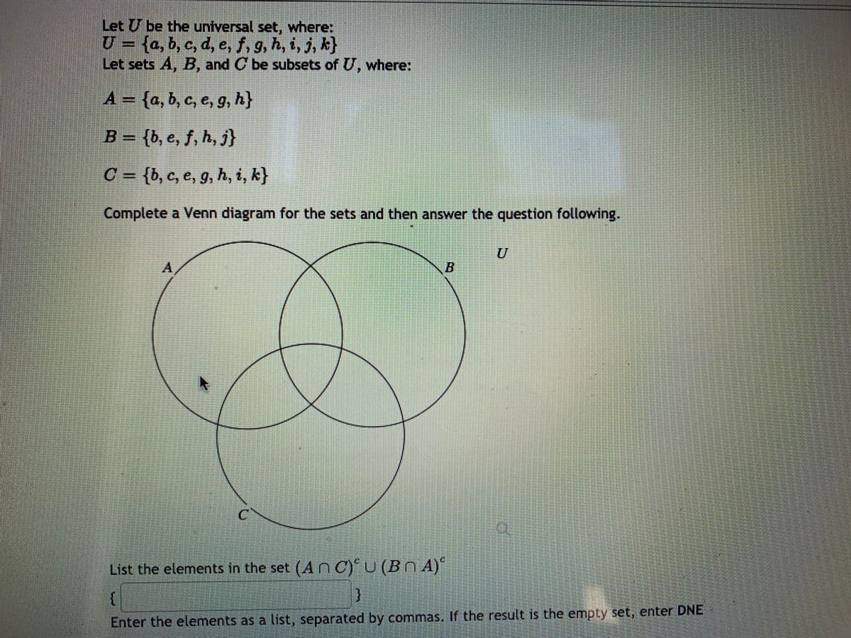 Let U be the universal set, where:
U = {a, b, c, d, e, f, g, h, i, j, k}
Let sets A, B, and C be subsets of U, where:
A = {a, b, c, e, g, h}
B = {b, e, f, h, j}
C = {b, c, e, g, h, i, k}
Complete a Venn diagram for the sets and then answer the question following.
A,
List the elements in the set (An C)U (Bn A)
Enter the elements as a list, separated by commas. If the result is the empty set, enter DNE
