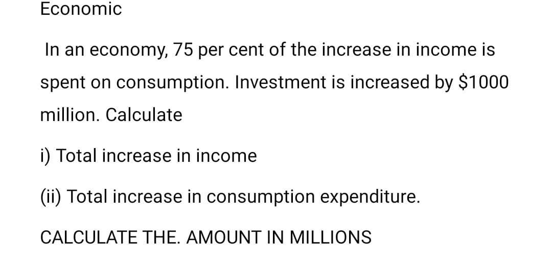 Economic
In an economy, 75 per cent of the increase in income is
spent on consumption. Investment is increased by $1000
million. Calculate
i) Total increase in income
(ii) Total increase in consumption expenditure.
CALCULATE THE. AMOUNT IN MILLIONS
