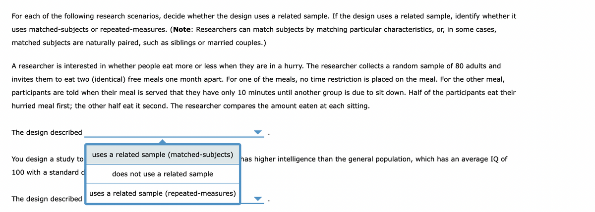 For each of the following research scenarios, decide whether the design uses a related sample. If the design uses a related sample, identify whether it
uses matched-subjects or repeated-measures. (Note: Researchers can match subjects by matching particular characteristics, or, in some cases,
matched subjects are naturally paired, such as siblings or married couples.)
A researcher is interested in whether people eat more or less when they are in a hurry. The researcher collects a random sample of 80 adults and
invites them to eat two (identical) free meals one month apart. For one of the meals, no time restriction is placed on the meal. For the other meal,
participants are told when their meal is served that they have only 10 minutes until another group is due to sit down. Half of the participants eat their
hurried meal first; the other half eat it second. The researcher compares the amount eaten at each sitting.
The design described
uses a related sample (matched-subjects)
You design a study to
has higher intelligence than the general population, which has an average IQ of
100 with a standard d
does not use a related sample
uses a related sample (repeated-measures)
The design described

