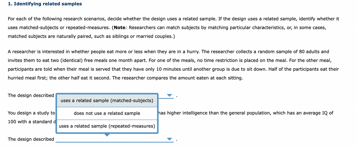 1. Identifying related samples
For each of the following research scenarios, decide whether the design uses a related sample. If the design uses a related sample, identify whether it
uses matched-subjects or repeated-measures. (Note: Researchers can match subjects by matching particular characteristics, or, in some cases,
matched subjects are naturally paired, such as siblings or married couples.)
A researcher is interested in whether people eat more or less when they are in a hurry. The researcher collects a random sample of 80 adults and
invites them to eat two (identical) free meals one month apart. For one of the meals, no time restriction is placed on the meal. For the other meal,
participants are told when their meal is served that they have only 10 minutes until another group is due to sit down. Half of the participants eat their
hurried meal first; the other half eat it second. The researcher compares the amount eaten at each sitting.
The design described
uses a related sample (matched-subjects)
You design a study to
does not use a related sample
has higher intelligence than the general population, which has an average IQ of
100 with a standard d
uses a related sample (repeated-measures)
The design described
