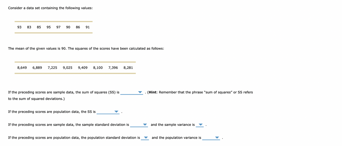 Consider a data set containing the following values:
93
83
85
95
97
90
86
91
The mean of the given values is 90. The squares of the scores have been calculated as follows:
8,649
6,889
7,225
9,025
9,409
8,100
7,396
8,281
If the preceding scores are sample data, the sum of squares (SS) is
. (Hint: Remember that the phrase "sum of squares" or SS refers
to the sum of squared deviations.)
If the preceding scores are population data, the SS is
If the preceding scores are sample data, the sample standard deviation is
and the sample variance is
If the preceding scores are population data, the population standard deviation is
and the population variance is
