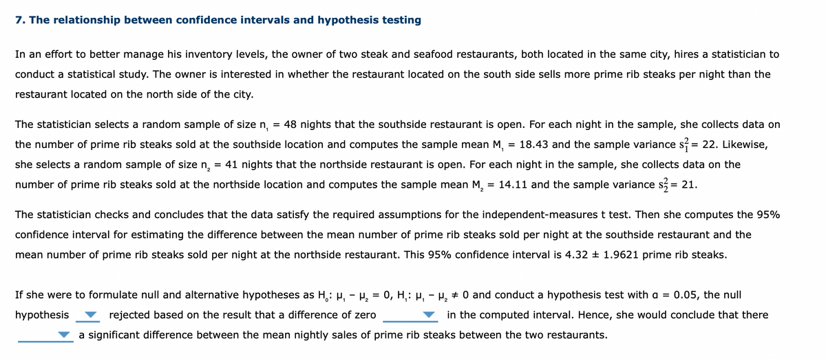 7. The relationship between confidence intervals and hypothesis testing
In an effort to better manage his inventory levels, the owner of two steak and seafood restaurants, both located in the same city, hires a statistician to
conduct a statistical study. The owner is interested in whether the restaurant located on the south side sells more prime rib steaks per night than the
restaurant located on the north side of the city.
The statistician selects a random sample of size n,
48 nights that the southside restaurant is open. For each night in the sample, she collects data on
the number of prime rib steaks sold at the southside location and computes the sample mean M,
= 18.43 and the sample variance s? = 22. Likewise,
she selects a random sample of size n, = 41 nights that the northside restaurant is open. For each night in the sample, she collects data on the
number of prime rib steaks sold at the northside location and computes the sample mean M, = 14.11 and the sample variance s, = 21.
The statistician checks and concludes that the data satisfy the required assumptions for the independent-measures t test. Then she computes the 95%
confidence interval for estimating the difference between the mean number of prime rib steaks sold per night at the southside restaurant and the
mean number of prime rib steaks sold per night at the northside restaurant. This 95% confidence interval is 4.32 ± 1.9621 prime rib steaks.
If she were to formulate null and alternative hypotheses as H,: H, - P, = 0, H,: H, - H, + 0 and conduct a hypothesis test with a =
:0.05, the null
hypothesis
rejected based on the result that a difference of zero
in the computed interval. Hence, she would conclude that there
a significant difference between the mean nightly sales of prime rib steaks between the two restaurants.
