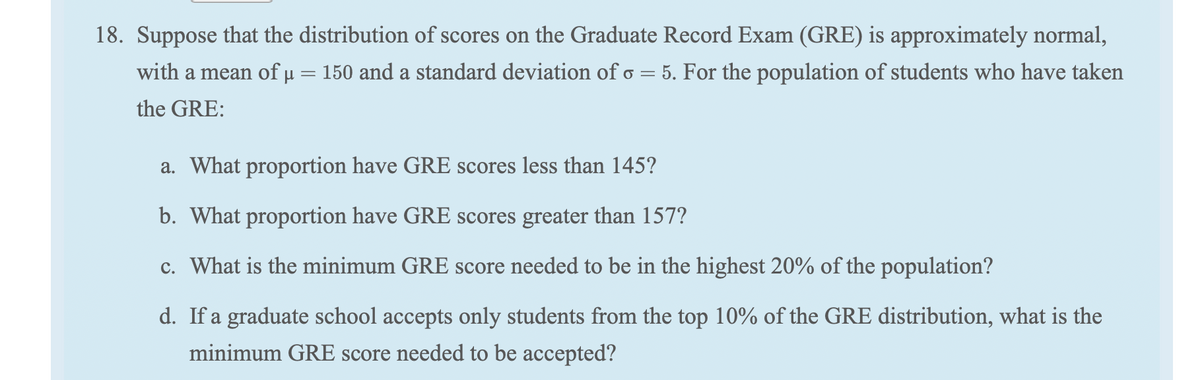 18. Suppose that the distribution of scores on the Graduate Record Exam (GRE) is approximately normal,
with a mean of u = 150 and a standard deviation of o
5. For the population of students who have taken
%3|
the GRE:
a. What proportion have GRE scores less than 145?
b. What proportion have GRE scores greater than 157?
c. What is the minimum GRE score needed to be in the highest 20% of the population?
d. If a graduate school accepts only students from the top 10% of the GRE distribution, what is the
minimum GRE score needed to be accepted?
