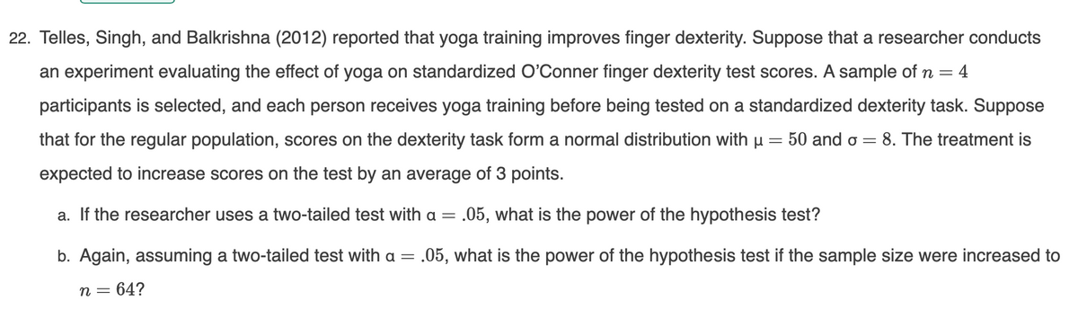 22. Telles, Singh, and Balkrishna (2012) reported that yoga training improves finger dexterity. Suppose that a researcher conducts
an experiment evaluating the effect of yoga on standardized O'Conner finger dexterity test scores. A sample of n = 4
participants is selected, and each person receives yoga training before being tested on a standardized dexterity task. Suppose
that for the regular population, scores on the dexterity task form a normal distribution with u
50 and o
8. The treatment is
expected to increase scores on the test by an average of 3 points.
a. If the researcher uses a two-tailed test with a = .05, what is the power of the hypothesis test?
b. Again, assuming a two-tailed test with a = .05, what is the power of the hypothesis test if the sample size were increased to
n = 64?
