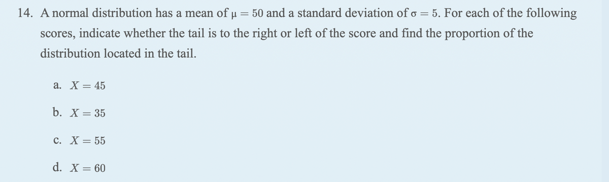 14. A normal distribution has a mean of µ = 50 and a standard deviation of o = 5. For each of the following
scores, indicate whether the tail is to the right or left of the score and find the proportion of the
distribution located in the tail.
a. X = 45
b. X = 35
C. X = 55
d. X = 60
