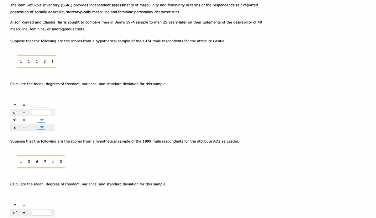 The Bem Sex Role Inventory (BSRI) provides independent assessments of masculinity and femininity in terms of the respondent's self-reported
possession of socially desirable, stereotypically masculine and feminine personality characteristics.
Alison Konrad and Claudia Harris sought to compare men in Bem's 1974 sample to men 25 years later on their judgments of the desirability of 40
masculine, feminine, or androgynous traits.
Suppose that the following are the scores from a hypothetical sample of the 1974 male respondents for the attribute Gentle.
1
1
1
2 1
Calculate the mean, degrees of freedom, variance, and standard deviation for this sample.
M
df
s2
%3D
S
%3D
Suppose that the following are the scores from a hypothetical sample of the 1999 male respondents for the attribute Acts as Leader.
1 3 6 7 1 3
Calculate the mean, degrees of freedom, variance, and standard deviation for this sample.
M
%3D
df
%3D
I| ||
II
