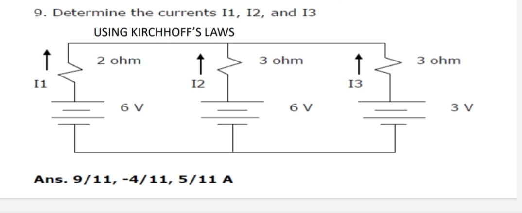 9. Determine the currents I1, I2, and I3
USING KIRCHHOFF'S LAWS
2 ohm
↑
3 ohm
3 ohm
I1
12
13
6 V
6 V
3 V
Ans. 9/11, -4/11, 5/11 A
