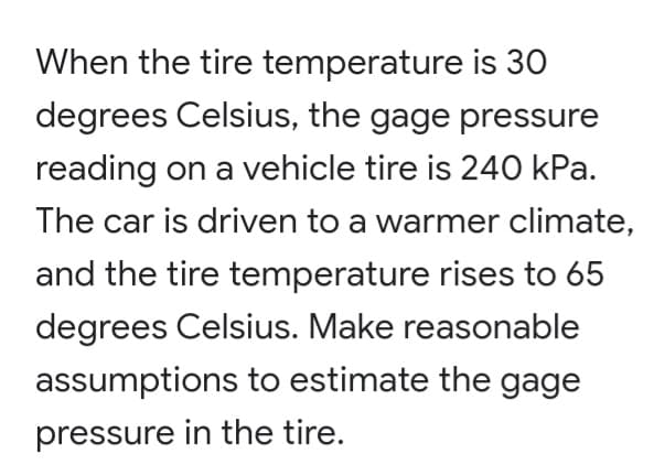 When the tire temperature is 30
degrees Celsius, the gage pressure
reading on a vehicle tire is 240 kPa.
The car is driven to a warmer climate,
and the tire temperature rises to 65
degrees Celsius. Make reasonable
assumptions to estimate the gage
pressure in the tire.
