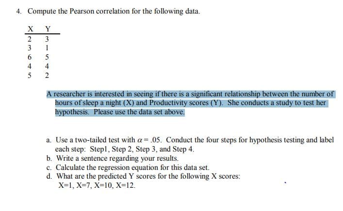 4. Compute the Pearson correlation for the following data.
X Y
3
1
4
5
2
A researcher is interested in seeing if there is a significant relationship between the number of
hours of sleep a night (X) and Productivity scores (Y). She conducts a study to test her
hypothesis. Please use the data set above.
a. Use a two-tailed test with a = .05. Conduct the four steps for hypothesis testing and label
each step: Stepl, Step 2, Step 3, and Step 4.
b. Write a sentence regarding your results.
c. Calculate the regression equation for this data set.
d. What are the predicted Y scores for the following X scores:
X=1, X=7, X=10, X-12.
2364n
