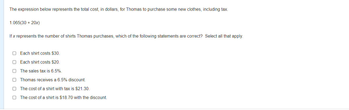 The expression below represents the total cost, in dollars, for Thomas to purchase some new clothes, including tax.
1.065(30 + 20x)
If x represents the number of shirts Thomas purchases, which of the following statements are correct? Select all that apply.
O Each shirt costs $30.
O Each shirt costs $20.
The sales tax is 6.5%.
Thomas receives a 6.5% discount.
The cost of a shirt with tax is $21.30.
The cost of a shirt is $18.70 with the discount.
