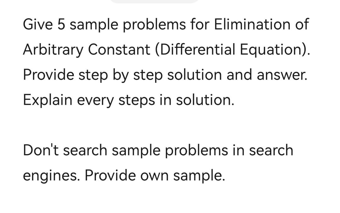 Give 5 sample problems for Elimination of
Arbitrary Constant (Differential Equation).
Provide step by step solution and answer.
Explain every steps in solution.
Don't search sample problems in search
engines. Provide own sample.
