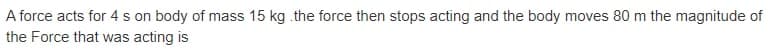 A force acts for 4 s on body of mass 15 kg .the force then stops acting and the body moves 80 m the magnitude of
the Force that was acting is
