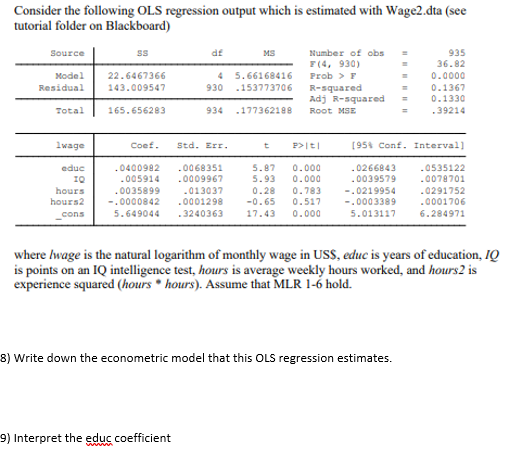 Consider the following OLS regression output which is estimated with Wage2.dta (see
tutorial folder on Blackboard)
935
36.82
df
Number of obs
F(4, 930)
Source
MS
4 5.66168416
0.0000
0.1367
0.1330
Model
22.6467366
Prob > F
Residual
143.009547
930
.153773706
R-squared
Adj R-squared
Total
165.656283
934
.177362188
Root MSE
.39214
1wage
Coef.
Std. Err.
P>|t|
[95% Conf. Interval]
t
educ
.0400982
.005914
.0068351
5.87
5.93
0.000
.0266843
.0535122
1Q
.0009967
0.000
.0039579
.0078701
0.783
0.517
hours
.0035899
.013037
0.28
-.0219954
.0291752
hours2
-.0000842
.0001298
-0.65
17.43
-.0003389
.0001706
cons
5.649044
.3240363
0.000
5.013117
6.284971
where Iwage is the natural logarithm of monthly wage in USS, educ is years of education, IQ
is points on an IQ intelligence test, hours is average weekly hours worked, and hours2 is
experience squared (hours • hours). Assume that MLR 1-6 hold.
8) Write down the econometric model that this OLS regression estimates.
9) Interpret the educ coefficient
